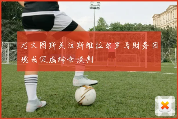 尤文图斯关注斯维拉尔罗马财务困境或促成转会谈判