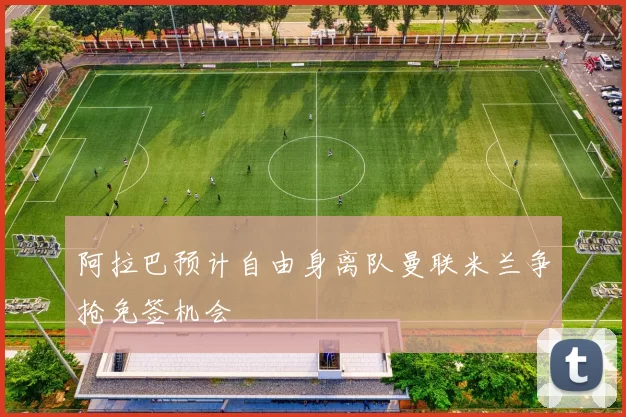 阿拉巴预计自由身离队曼联米兰争抢免签机会