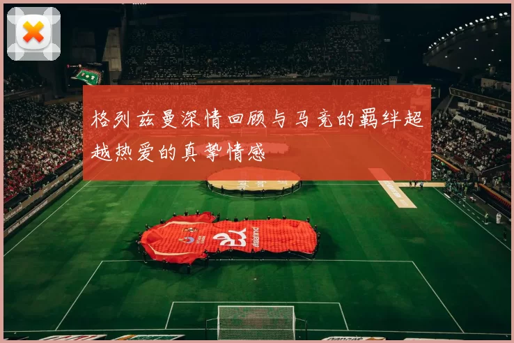 格列兹曼深情回顾与马竞的羁绊超越热爱的真挚情感
