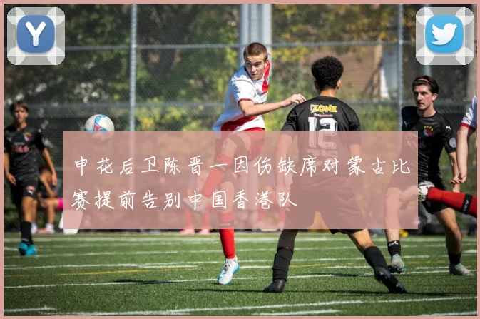 申花后卫陈晋一因伤缺席对蒙古比赛提前告别中国香港队
