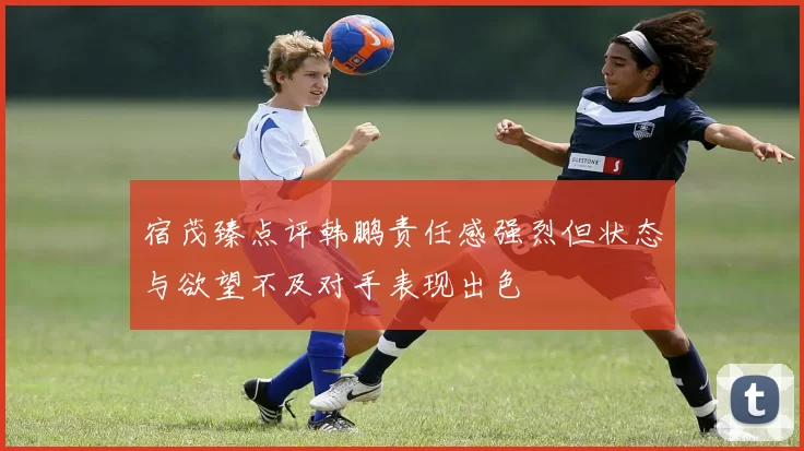 宿茂臻点评韩鹏责任感强烈但状态与欲望不及对手表现出色