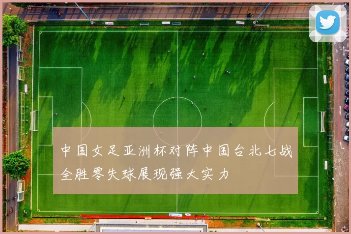 中国女足亚洲杯对阵中国台北七战全胜零失球展现强大实力