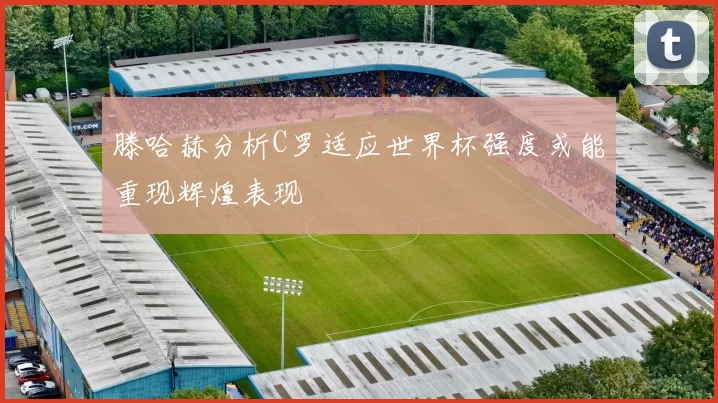 滕哈赫分析C罗适应世界杯强度或能重现辉煌表现