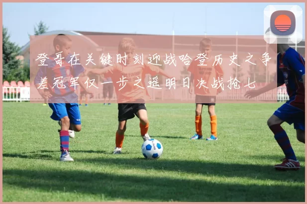 登哥在关键时刻迎战哈登历史之争差冠军仅一步之遥明日决战抢七
