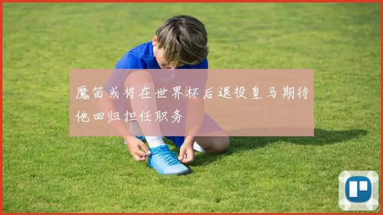 魔笛或将在世界杯后退役皇马期待他回归担任职务