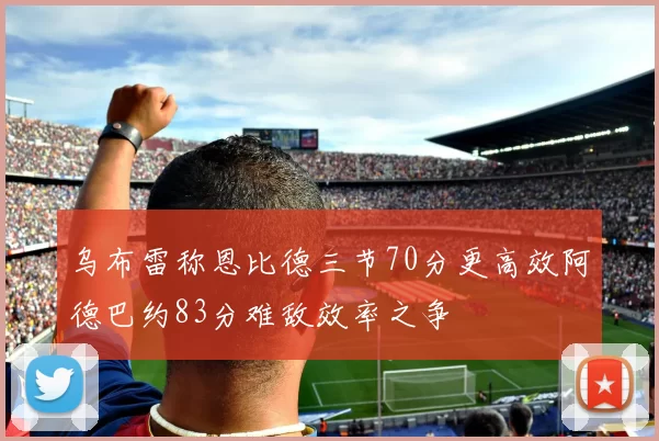 乌布雷称恩比德三节70分更高效阿德巴约83分难敌效率之争