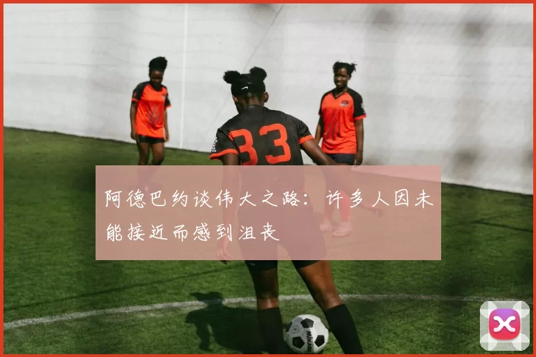 阿德巴约谈伟大之路：许多人因未能接近而感到沮丧