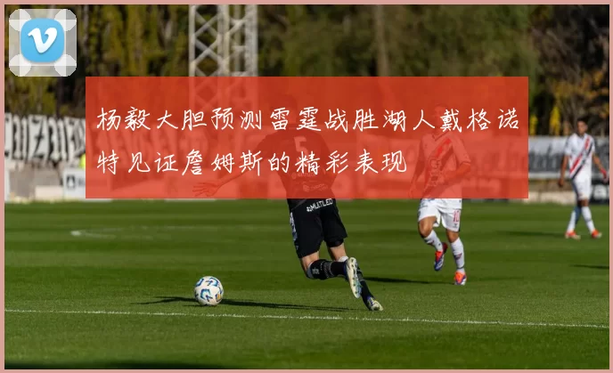 杨毅大胆预测雷霆战胜湖人戴格诺特见证詹姆斯的精彩表现