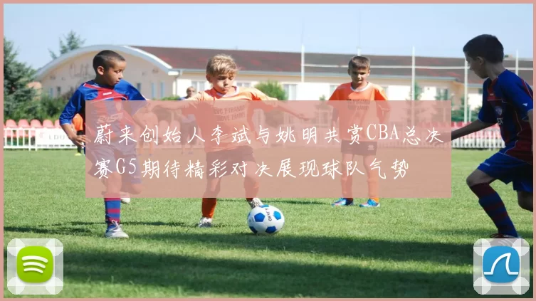 蔚来创始人李斌与姚明共赏CBA总决赛G5期待精彩对决展现球队气势
