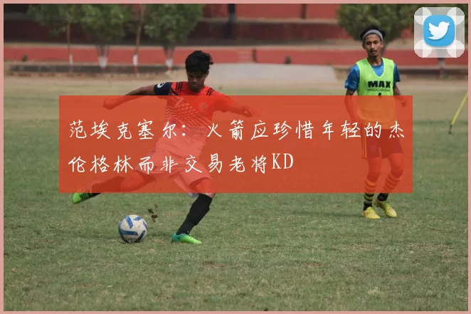 范埃克塞尔：火箭应珍惜年轻的杰伦格林而非交易老将KD