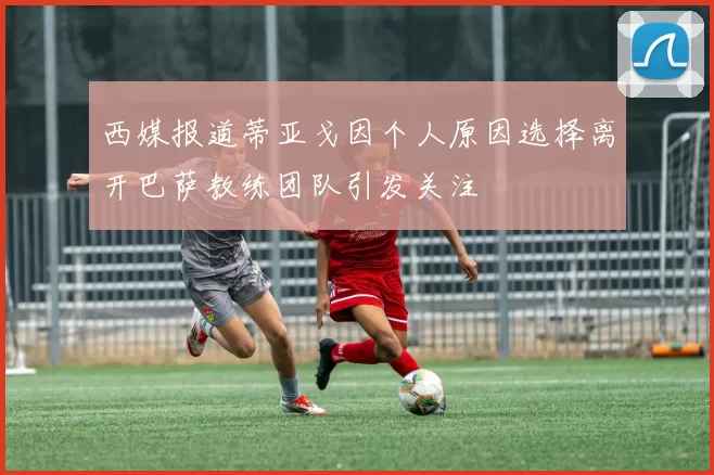西媒报道蒂亚戈因个人原因选择离开巴萨教练团队引发关注