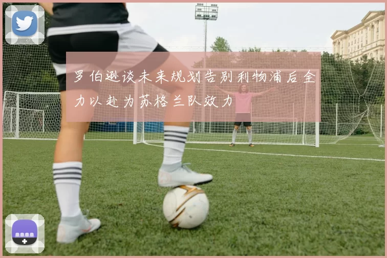 罗伯逊谈未来规划告别利物浦后全力以赴为苏格兰队效力