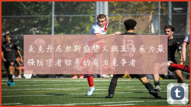 麦克丹尼尔斯盛赞文班亚马或为最强防守者称号的有力竞争者