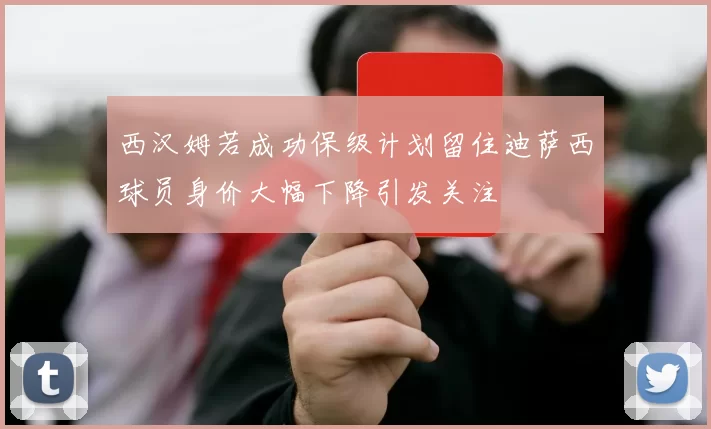 西汉姆若成功保级计划留住迪萨西球员身价大幅下降引发关注